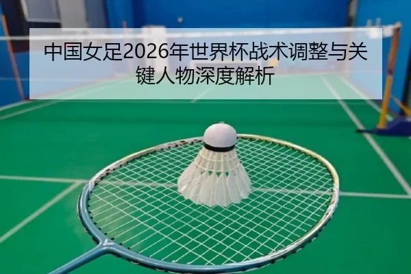 中国女足2026年世界杯战术调整与关键人物深度解析